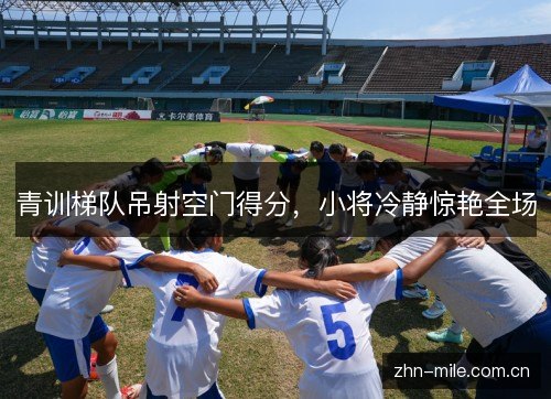 青训梯队吊射空门得分,小将冷静惊艳全场 青训梯队吊射空门得分,小将冷静惊艳全场